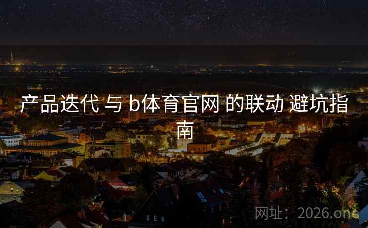 产品迭代 与 b体育官网 的联动 避坑指南