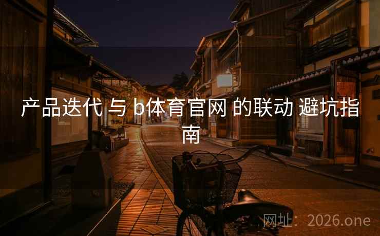 产品迭代 与 b体育官网 的联动 避坑指南