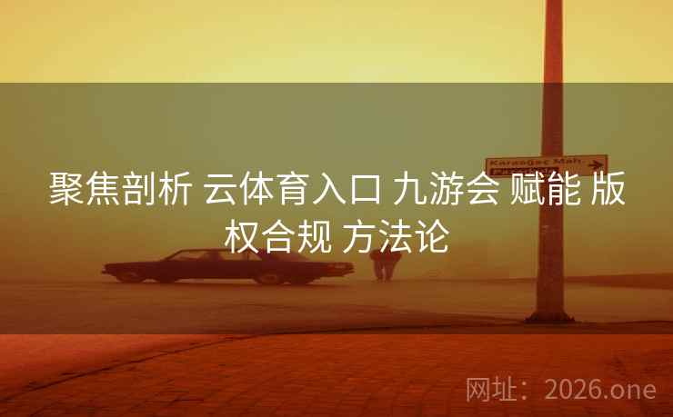 聚焦剖析 云体育入口 九游会 赋能 版权合规 方法论